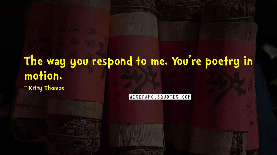 Kitty Thomas Quotes: The way you respond to me. You're poetry in motion.