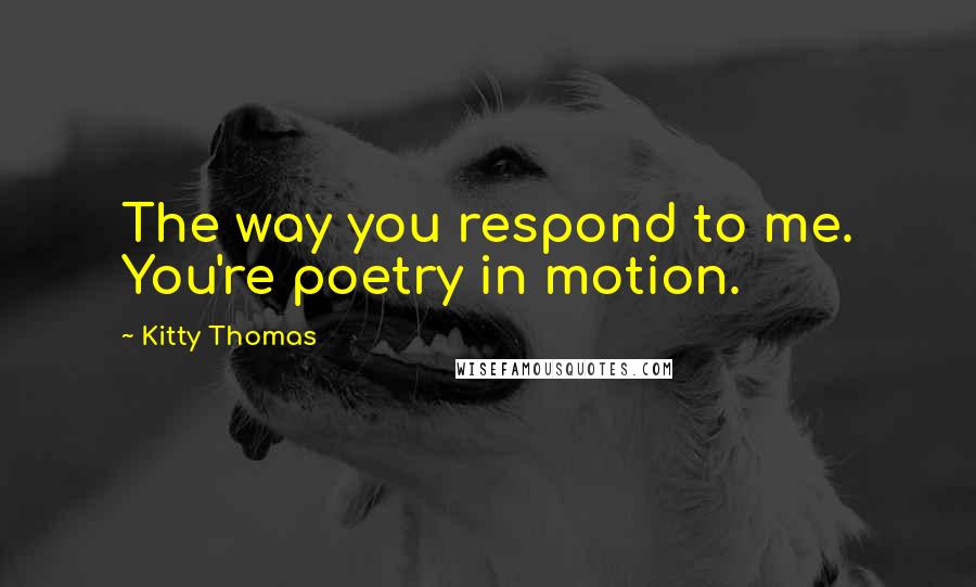 Kitty Thomas Quotes: The way you respond to me. You're poetry in motion.