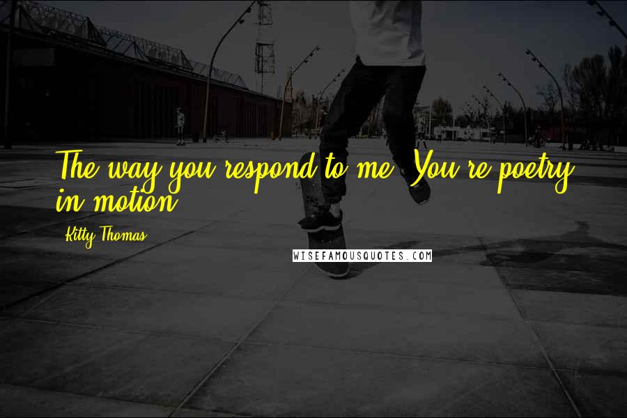Kitty Thomas Quotes: The way you respond to me. You're poetry in motion.