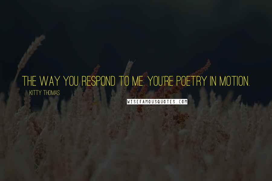 Kitty Thomas Quotes: The way you respond to me. You're poetry in motion.