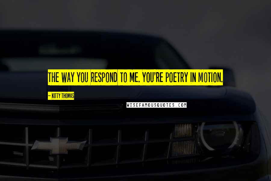 Kitty Thomas Quotes: The way you respond to me. You're poetry in motion.