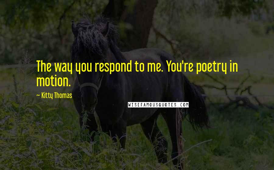 Kitty Thomas Quotes: The way you respond to me. You're poetry in motion.