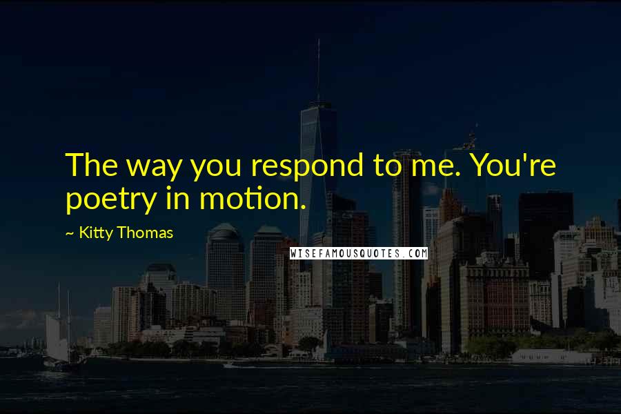 Kitty Thomas Quotes: The way you respond to me. You're poetry in motion.