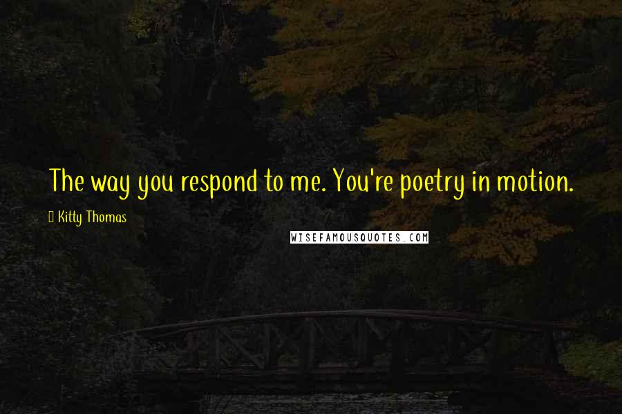 Kitty Thomas Quotes: The way you respond to me. You're poetry in motion.