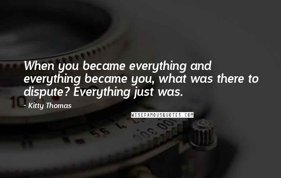 Kitty Thomas Quotes: When you became everything and everything became you, what was there to dispute? Everything just was.