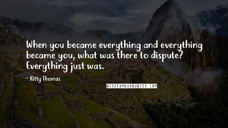 Kitty Thomas Quotes: When you became everything and everything became you, what was there to dispute? Everything just was.