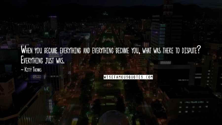 Kitty Thomas Quotes: When you became everything and everything became you, what was there to dispute? Everything just was.