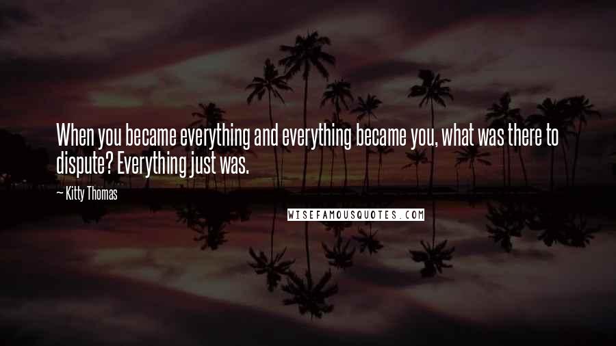 Kitty Thomas Quotes: When you became everything and everything became you, what was there to dispute? Everything just was.