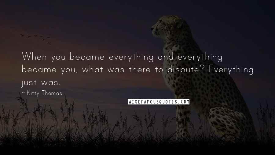 Kitty Thomas Quotes: When you became everything and everything became you, what was there to dispute? Everything just was.
