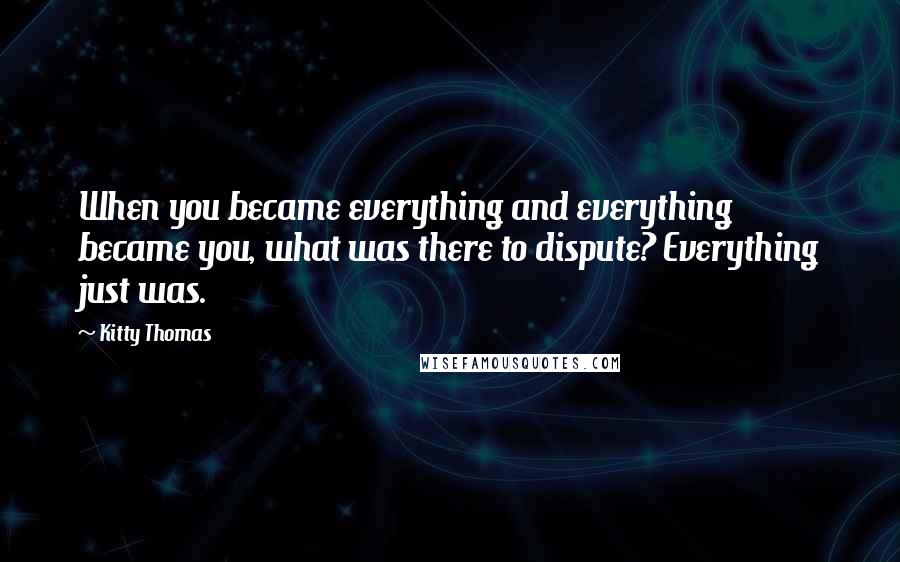 Kitty Thomas Quotes: When you became everything and everything became you, what was there to dispute? Everything just was.