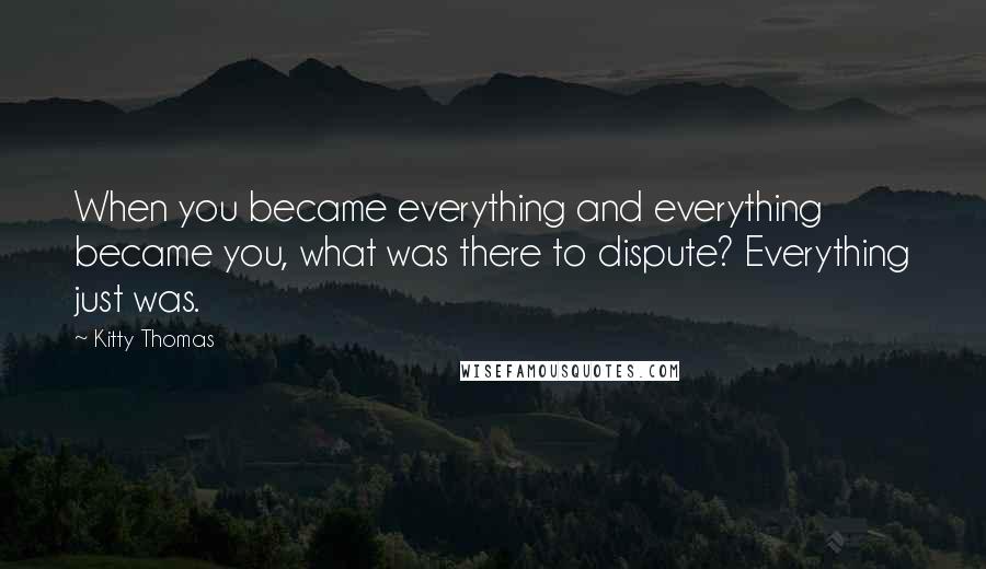Kitty Thomas Quotes: When you became everything and everything became you, what was there to dispute? Everything just was.