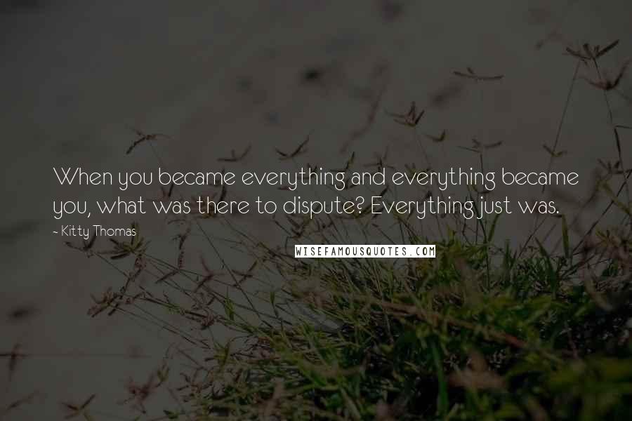 Kitty Thomas Quotes: When you became everything and everything became you, what was there to dispute? Everything just was.