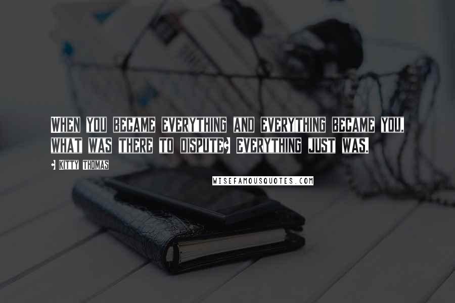 Kitty Thomas Quotes: When you became everything and everything became you, what was there to dispute? Everything just was.