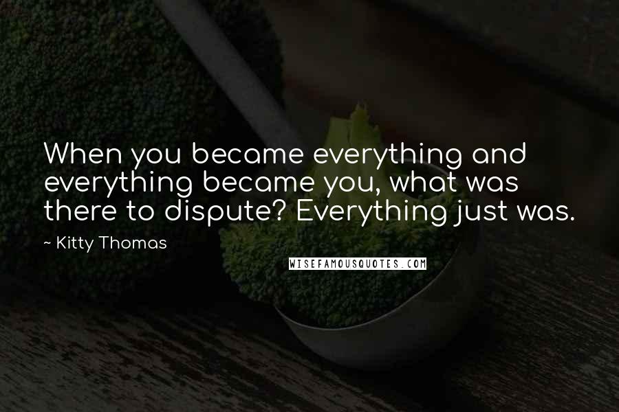 Kitty Thomas Quotes: When you became everything and everything became you, what was there to dispute? Everything just was.