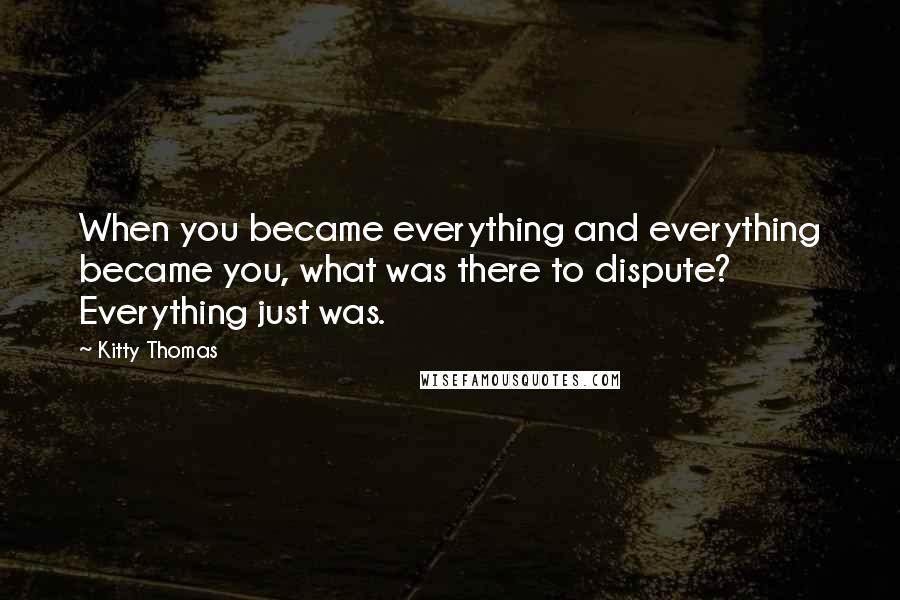 Kitty Thomas Quotes: When you became everything and everything became you, what was there to dispute? Everything just was.