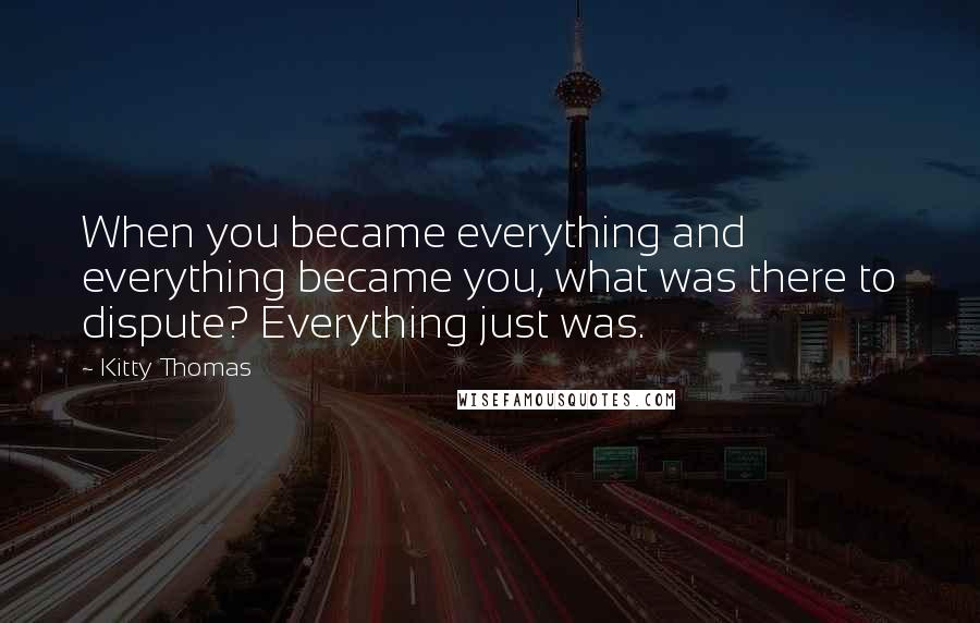 Kitty Thomas Quotes: When you became everything and everything became you, what was there to dispute? Everything just was.
