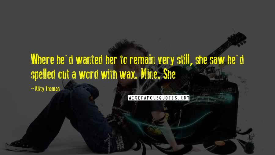 Kitty Thomas Quotes: Where he'd wanted her to remain very still, she saw he'd spelled out a word with wax. Mine. She