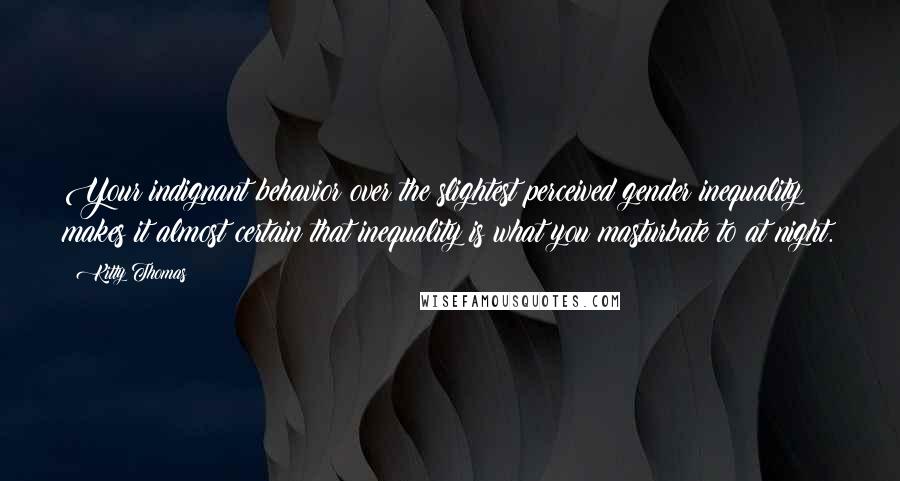Kitty Thomas Quotes: Your indignant behavior over the slightest perceived gender inequality makes it almost certain that inequality is what you masturbate to at night.