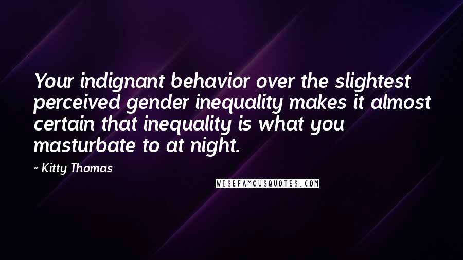 Kitty Thomas Quotes: Your indignant behavior over the slightest perceived gender inequality makes it almost certain that inequality is what you masturbate to at night.