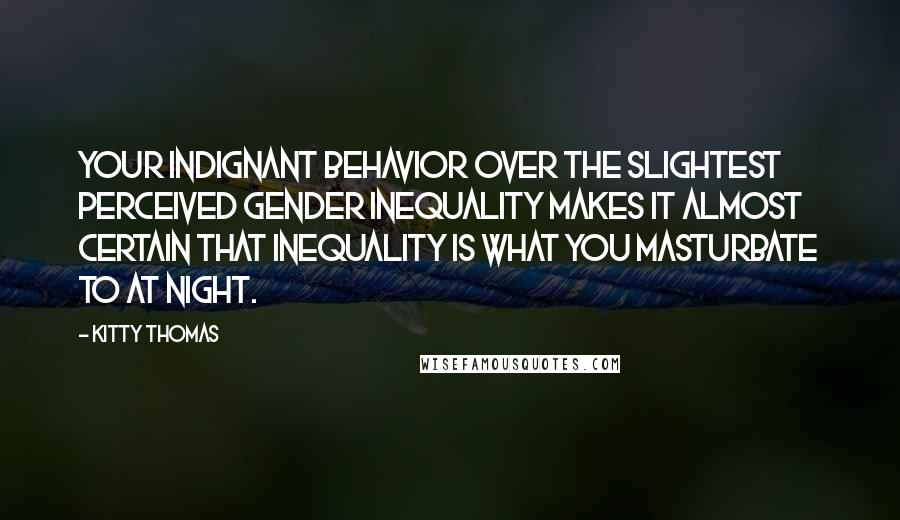 Kitty Thomas Quotes: Your indignant behavior over the slightest perceived gender inequality makes it almost certain that inequality is what you masturbate to at night.