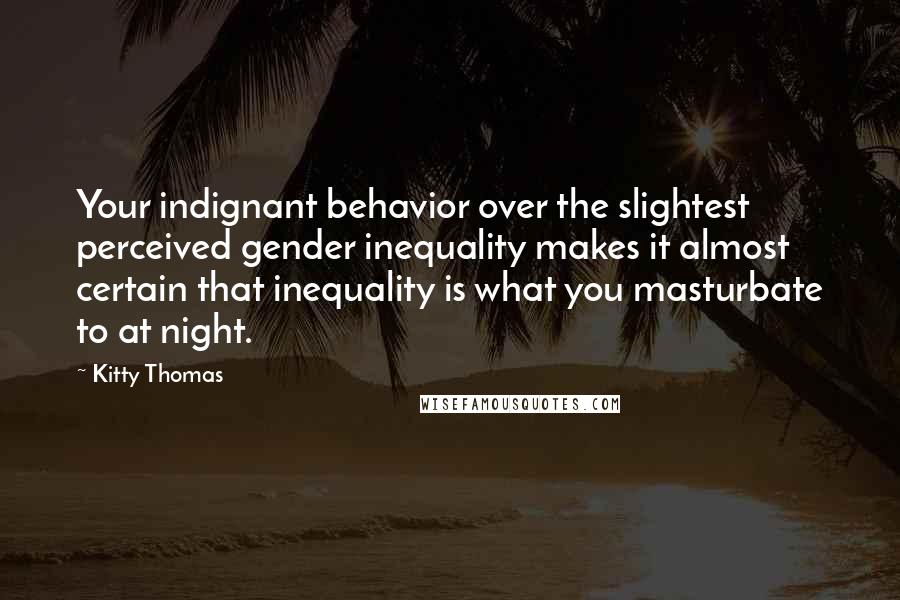 Kitty Thomas Quotes: Your indignant behavior over the slightest perceived gender inequality makes it almost certain that inequality is what you masturbate to at night.