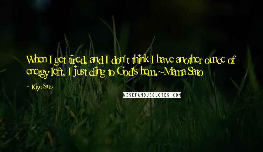 Kiyo Sato Quotes: When I get tired, and I don't think I have another ounce of energy left, I just cling to God's hem.~Mama Sato