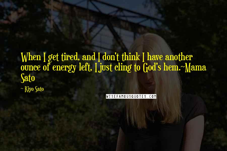 Kiyo Sato Quotes: When I get tired, and I don't think I have another ounce of energy left, I just cling to God's hem.~Mama Sato