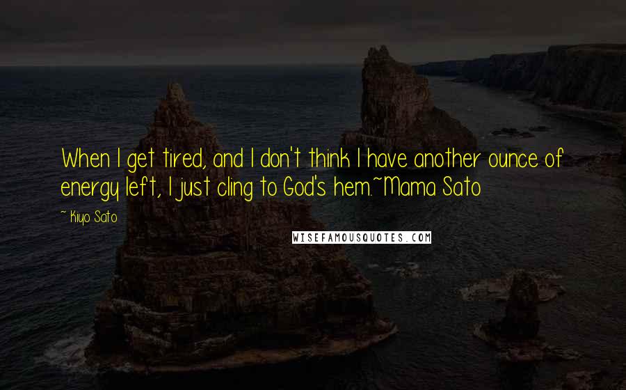 Kiyo Sato Quotes: When I get tired, and I don't think I have another ounce of energy left, I just cling to God's hem.~Mama Sato