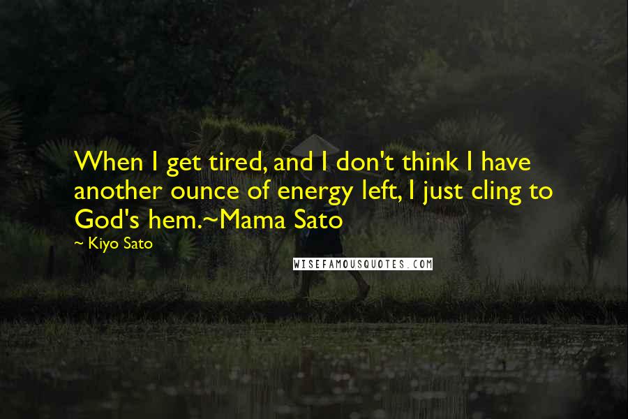 Kiyo Sato Quotes: When I get tired, and I don't think I have another ounce of energy left, I just cling to God's hem.~Mama Sato