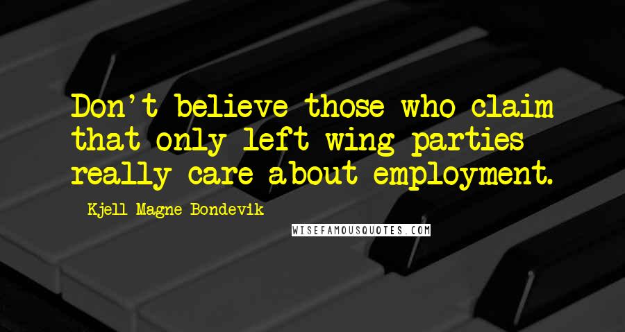 Kjell Magne Bondevik Quotes: Don't believe those who claim that only left wing parties really care about employment.