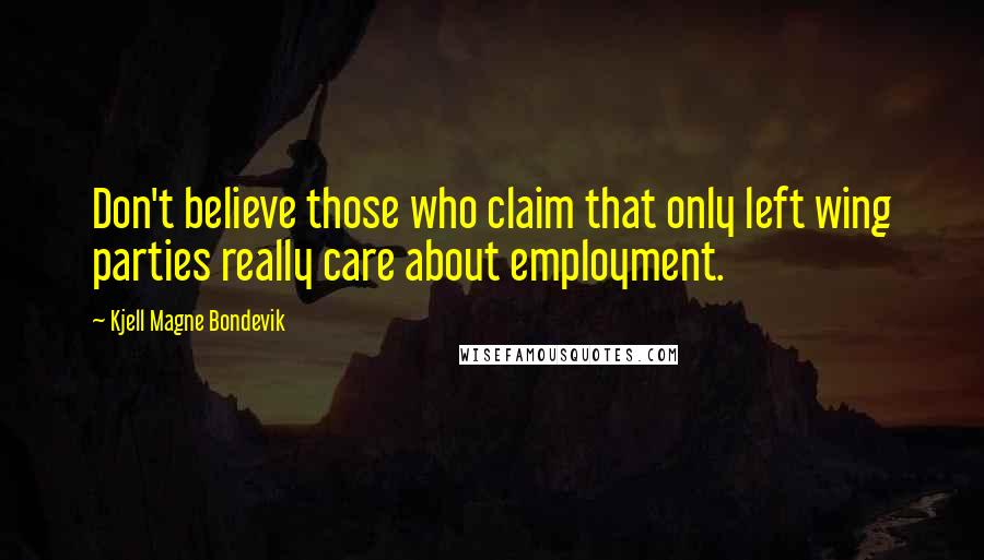 Kjell Magne Bondevik Quotes: Don't believe those who claim that only left wing parties really care about employment.