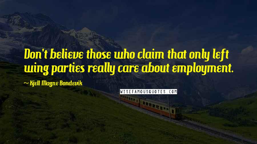 Kjell Magne Bondevik Quotes: Don't believe those who claim that only left wing parties really care about employment.