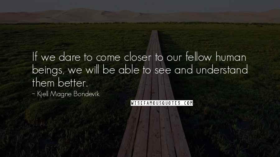Kjell Magne Bondevik Quotes: If we dare to come closer to our fellow human beings, we will be able to see and understand them better.