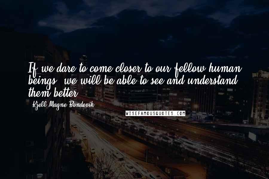 Kjell Magne Bondevik Quotes: If we dare to come closer to our fellow human beings, we will be able to see and understand them better.
