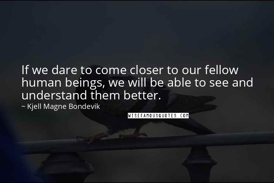 Kjell Magne Bondevik Quotes: If we dare to come closer to our fellow human beings, we will be able to see and understand them better.