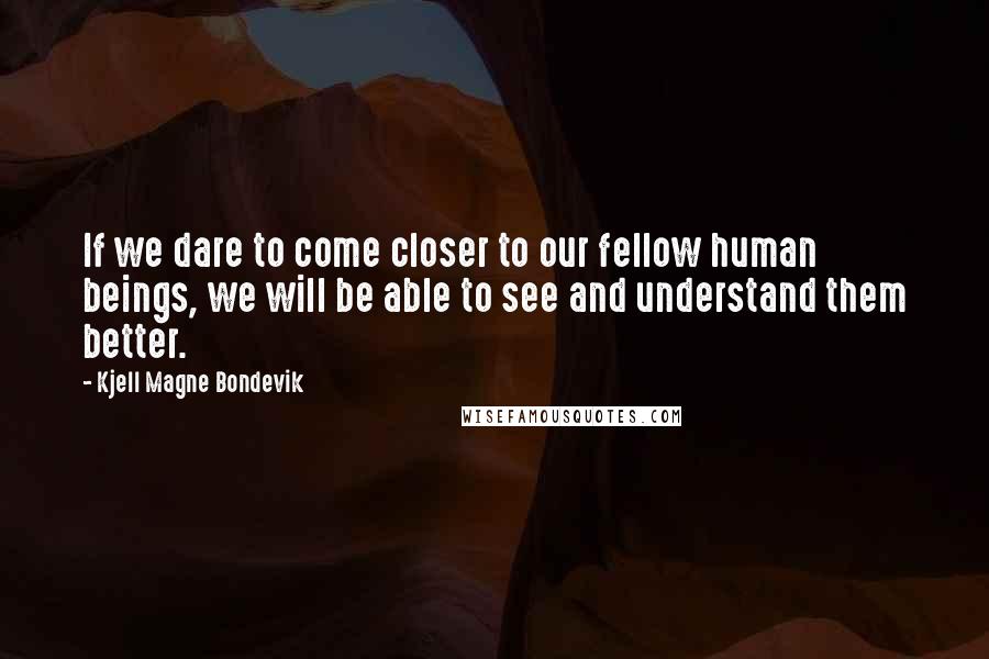 Kjell Magne Bondevik Quotes: If we dare to come closer to our fellow human beings, we will be able to see and understand them better.