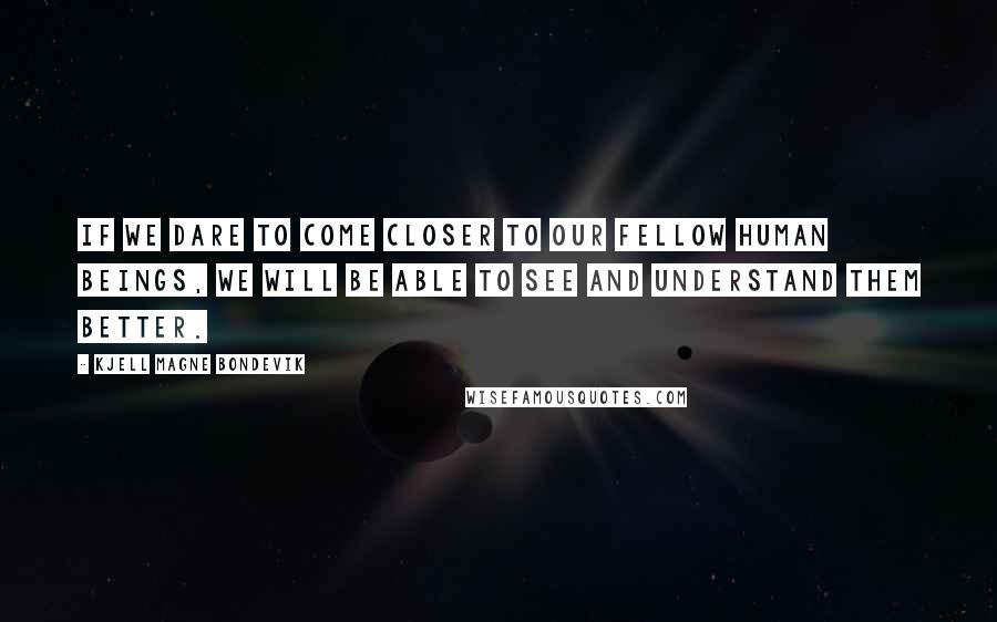 Kjell Magne Bondevik Quotes: If we dare to come closer to our fellow human beings, we will be able to see and understand them better.