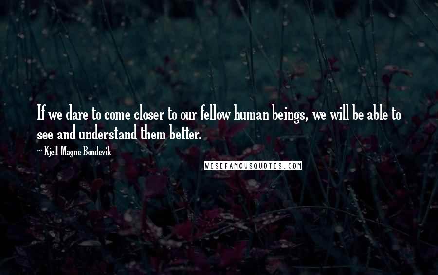 Kjell Magne Bondevik Quotes: If we dare to come closer to our fellow human beings, we will be able to see and understand them better.