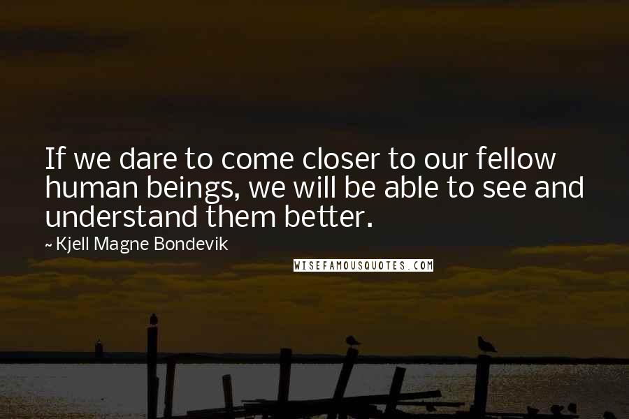 Kjell Magne Bondevik Quotes: If we dare to come closer to our fellow human beings, we will be able to see and understand them better.