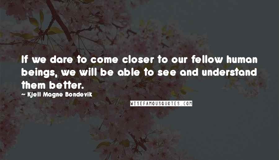 Kjell Magne Bondevik Quotes: If we dare to come closer to our fellow human beings, we will be able to see and understand them better.
