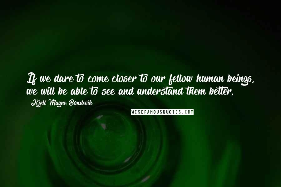 Kjell Magne Bondevik Quotes: If we dare to come closer to our fellow human beings, we will be able to see and understand them better.