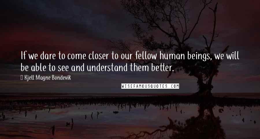 Kjell Magne Bondevik Quotes: If we dare to come closer to our fellow human beings, we will be able to see and understand them better.