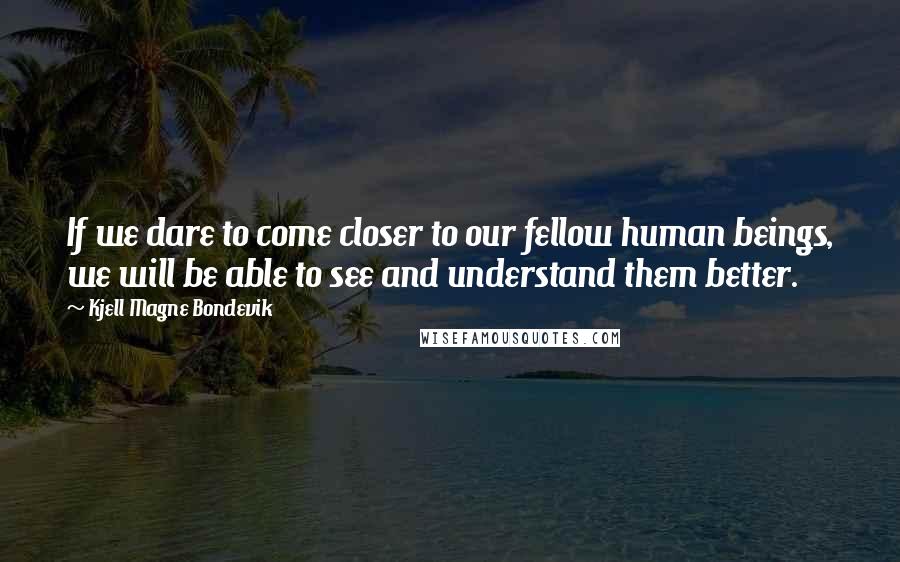 Kjell Magne Bondevik Quotes: If we dare to come closer to our fellow human beings, we will be able to see and understand them better.