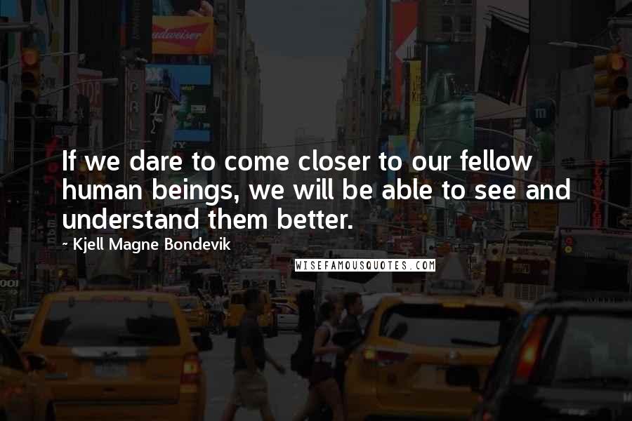 Kjell Magne Bondevik Quotes: If we dare to come closer to our fellow human beings, we will be able to see and understand them better.