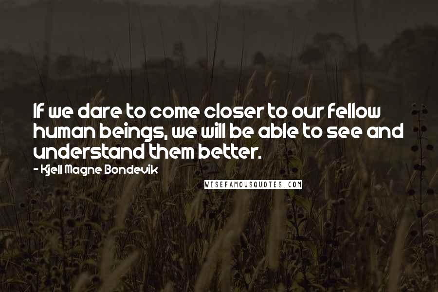Kjell Magne Bondevik Quotes: If we dare to come closer to our fellow human beings, we will be able to see and understand them better.