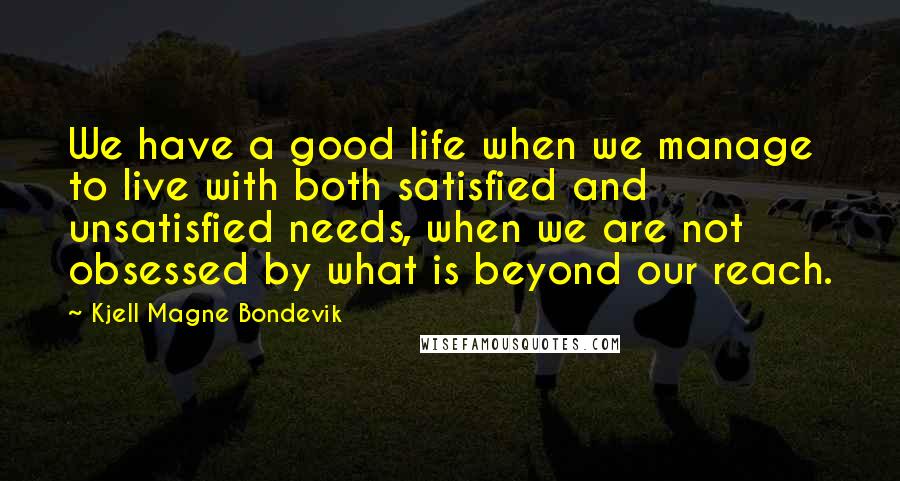 Kjell Magne Bondevik Quotes: We have a good life when we manage to live with both satisfied and unsatisfied needs, when we are not obsessed by what is beyond our reach.