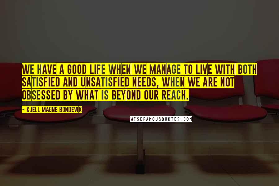 Kjell Magne Bondevik Quotes: We have a good life when we manage to live with both satisfied and unsatisfied needs, when we are not obsessed by what is beyond our reach.