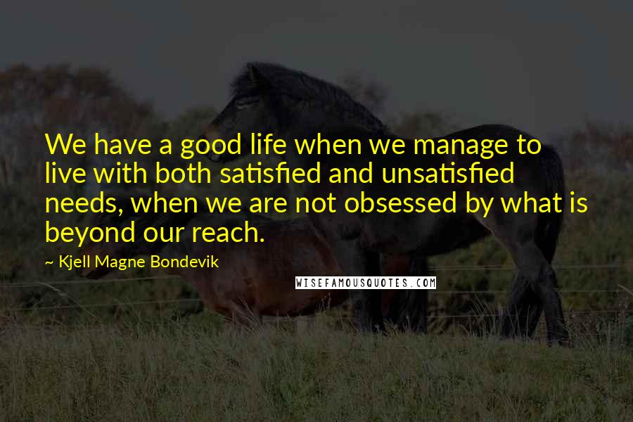 Kjell Magne Bondevik Quotes: We have a good life when we manage to live with both satisfied and unsatisfied needs, when we are not obsessed by what is beyond our reach.
