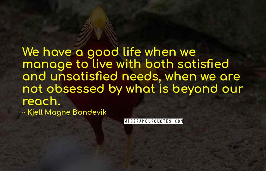 Kjell Magne Bondevik Quotes: We have a good life when we manage to live with both satisfied and unsatisfied needs, when we are not obsessed by what is beyond our reach.