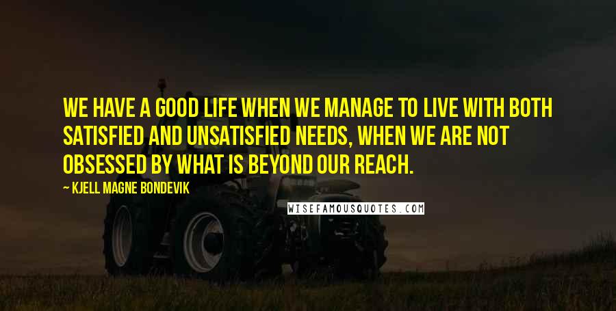 Kjell Magne Bondevik Quotes: We have a good life when we manage to live with both satisfied and unsatisfied needs, when we are not obsessed by what is beyond our reach.